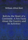 Bolivia, the Heart of a Continent: A Few Facts About the Country and Its Activities - William Alfred Reid