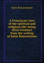 A Franciscan view of the spiritual and religious life: being three treatises from the writing of Saint Bonaventure - Saint Bonaventure