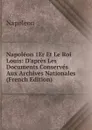 Napoleon 1Er Et Le Roi Louis: D.apres Les Documents Conserves Aux Archives Nationales (French Edition) - Napoleon