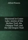 Marooned in Crater Lake: stories of the Skyline Trail, the Umpqua Trail, and the old Oregon Trail - Alfred Powers