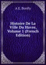 Histoire De La Ville Du Havre, Volume 1 (French Edition) - A E. Borély