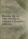 Histoire De La Ville Du Havre, Volume 2 (French Edition) - A E. Borély