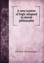 A new system of logic adapted to moral philosophy - S R. 1800-1882 Bosanquet