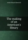 The making of an American.s library - Arthur Elmore Bostwick