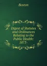 Digest of Statutes and Ordinances Relating to the Public Health: 1873- - Boston