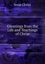 Gleanings from the Life and Teachings of Christ - Christ Jesus