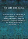 Publications of societies; a provisional list of the publications of American scientific, literary, and other societies from their organization - R R. 1848-1933 Bowker