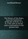 The History of the Popes, from the foundation of the See of Rome to A.D. 1758; with an introd. and a continuation to the present time - Archibald Bower