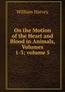 On the Motion of the Heart and Blood in Animals, Volumes 1-3;.volume 5 - William Harvey