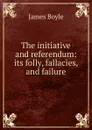 The initiative and referendum: its folly, fallacies, and failure - James Boyle