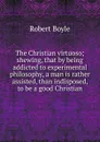 The Christian virtuoso; shewing, that by being addicted to experimental philosophy, a man is rather assisted, than indisposed, to be a good Christian - Robert Boyle