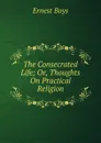 The Consecrated Life; Or, Thoughts On Practical Religion - Ernest Boys