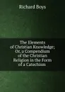 The Elements of Christian Knowledge; Or, a Compendium of the Christian Religion in the Form of a Catechism . - Richard Boys