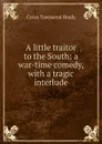 A little traitor to the South: a war-time comedy, with a tragic interlude - Cyrus Townsend Brady