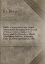 Public discussion of the issues between the Reorganized Church of Jesus Christ of Latter Day Saints and the Church of Christ (Disciples): held in . February 12th, and closing March 8, 1884 - E L. Kelley