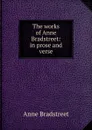 The works of Anne Bradstreet: in prose and verse - Anne Bradstreet
