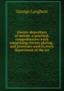 Electro-deposition of metals: a practical, comprehensive work comprising electro-plating . and processes used in every department of the art - George Langbein