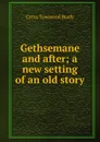Gethsemane and after; a new setting of an old story - Cyrus Townsend Brady