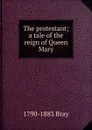 The protestant; a tale of the reign of Queen Mary - 1790-1883 Bray