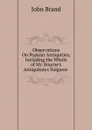 Observations On Popular Antiquities, Including the Whole of Mr. Bourne.s Antiquitates Vulgares . - John Brand
