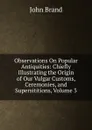 Observations On Popular Antiquities: Chiefly Illustrating the Origin of Our Vulgar Customs, Ceremonies, and Supersititions, Volume 3 - John Brand