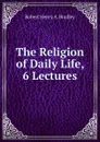 The Religion of Daily Life, 6 Lectures - Robert Henry A. Bradley