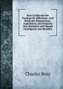 How to Educate the Feelings Or Affections: And Bring the Disposotions, Aspirations, and Passions Into Harmony with Sound Intelligence and Morality - Charles Bray