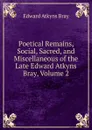 Poetical Remains, Social, Sacred, and Miscellaneous of the Late Edward Atkyns Bray, Volume 2 - Edward Atkyns Bray