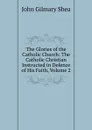 The Glories of the Catholic Church: The Catholic Christian Instructed in Defence of His Faith, Volume 2 - John Gilmary Shea