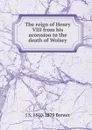 The reign of Henry VIII from his accession to the death of Wolsey - J S. 1810-1879 Brewer