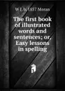 The first book of illustrated words and sentences; or, Easy lessons in spelling - W J. b. 1857 Moran
