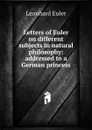 Letters of Euler on different subjects in natural philosophy: addressed to a German princess - Leonhard Euler