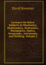 Lectures On Select Subjects in Mechanics, Hydrostatics, Hydraulics, Pneumatics, Optics, Geography, Astronomy, and Dialling, Volume 2 - Brewster David