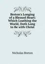 Breton.s Longing of a Blessed Heart: Which Loathing the World, Doth Long to Be with Christ - Nicholas Breton