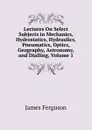 Lectures On Select Subjects in Mechanics, Hydrostatics, Hydraulics, Pneumatics, Optics, Geography, Astronomy, and Dialling, Volume 1 - James Ferguson
