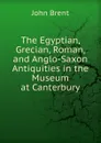 The Egyptian, Grecian, Roman, and Anglo-Saxon Antiquities in the Museum at Canterbury - John Brent