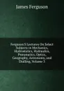 Ferguson.S Lectures On Select Subjects in Mechanics, Hydrostatics, Hydraulics, Pneumatics, Optics, Geography, Astronomy, and Dialling, Volume 3 - James Ferguson