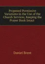 Proposed Permissive Variations in the Use of the Church Services, Keeping the Prayer Book Intact . - Daniel Brent