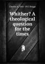 Whither. A theological question for the times - Charles A. 1841-1913 Briggs