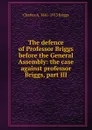 The defence of Professor Briggs before the General Assembly: the case against professor Briggs, part III - Charles A. 1841-1913 Briggs