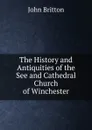 The History and Antiquities of the See and Cathedral Church of Winchester - John Britton