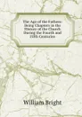 The Age of the Fathers: Being Chapters in the History of the Church During the Fourth and Fifth Centuries - William Bright