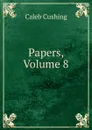 Papers, Volume 8 - Caleb Cushing