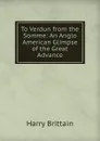 To Verdun from the Somme: An Anglo American Glimpse of the Great Advance - Harry Brittain