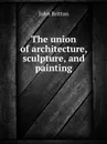 The union of architecture, sculpture, and painting - J. Britton