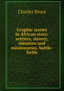 Graphic scenes in African story: settlers, slavery, missions and missionaries, battle-fields - Charles Bruce