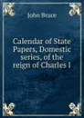 Calendar of State Papers, Domestic series, of the reign of Charles I - John Bruce