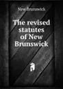 The revised statutes of New Brunswick - New Brunswick
