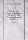 Etude Sur Francisco Goya: Sa Vie Et Ses Travaux (French Edition) - Gustave Brunet
