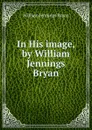 In His image, by William Jennings Bryan - Bryan William Jennings
